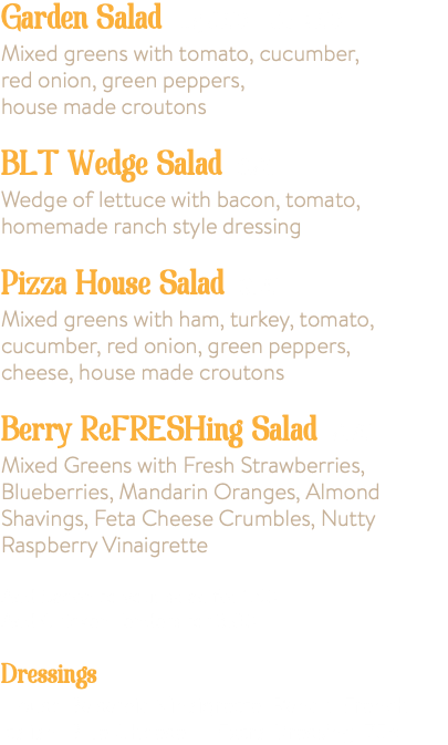 Garden Salad Lg 8.50 Sm 4.50 Mixed greens with tomato, cucumber, red onion, green peppers, house made croutons BLT Wedge Salad 8.95 Wedge of lettuce with bacon, tomato, homemade ranch style dressing Pizza House Salad 9.75 Mixed greens with ham, turkey, tomato, cucumber, red onion, green peppers, cheese, house made croutons Berry ReFRESHing Salad 9.75 Mixed Greens with Fresh Strawberries, Blueberries, Mandarin Oranges, Almond Shavings, Feta Cheese Crumbles, Nutty Raspberry Vinaigrette Add Bacon to your salad for 1.50 Add Chicken Tenders for 3.00 Dressings House Balsamic Vinaigrette, Ranch, French, Italian, Blue Cheese - Extra Dressing .75¢