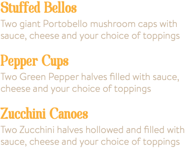 Stuffed Bellos 9.95 Two giant Portobello mushroom caps with sauce, cheese and your choice of toppings Pepper Cups 6.95 Two Green Pepper halves filled with sauce, cheese and your choice of toppings Zucchini Canoes 7.95 Two Zucchini halves hollowed and filled with sauce, cheese and your choice of toppings 